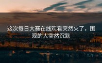 这次每日大赛在线观看突然火了，围观的人突然沉默