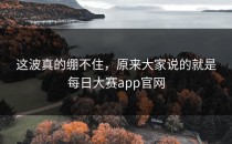 这波真的绷不住，原来大家说的就是<strong>每日大赛app</strong>官网