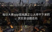 <strong>每日大赛app</strong>官网真正让人停不下来的，其实是话题走向