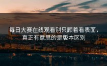 <strong>每日大赛在线观看</strong>别只顾着看表面，真正有意思的是版本区别