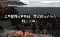 关于每日大赛黑料，争议最大的地方终于说清了
