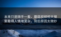 本来只是随手一看，蘑菇视频相关搜索看得人情绪复杂，背后原因太微妙