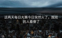 这两天每日大赛今日突然火了，围观的人看傻了