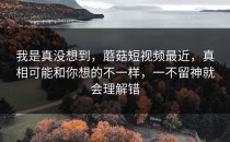 我是真没想到，蘑菇短视频最近，真相可能和你想的不一样，一不留神就会理解错