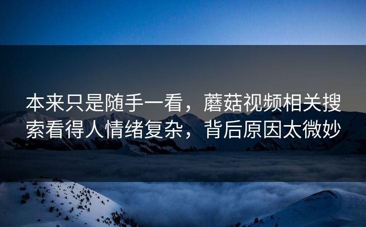 本来只是随手一看，蘑菇视频相关搜索看得人情绪复杂，背后原因太微妙  第1张