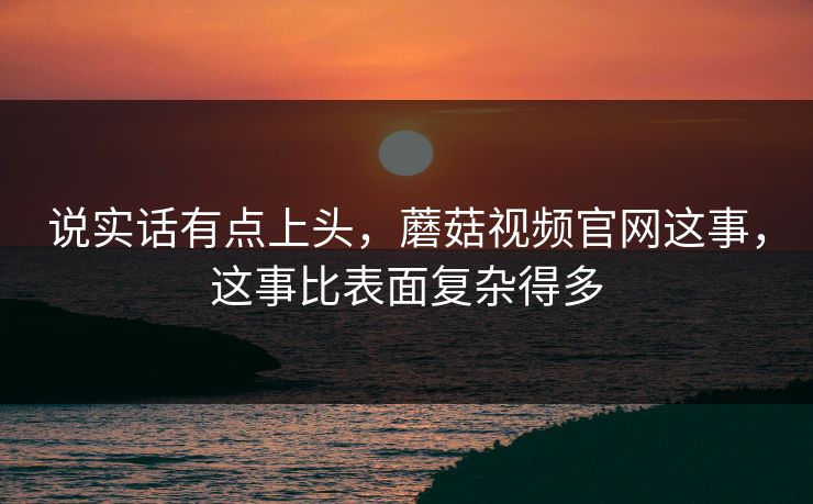 说实话有点上头，蘑菇视频官网这事，这事比表面复杂得多  第1张