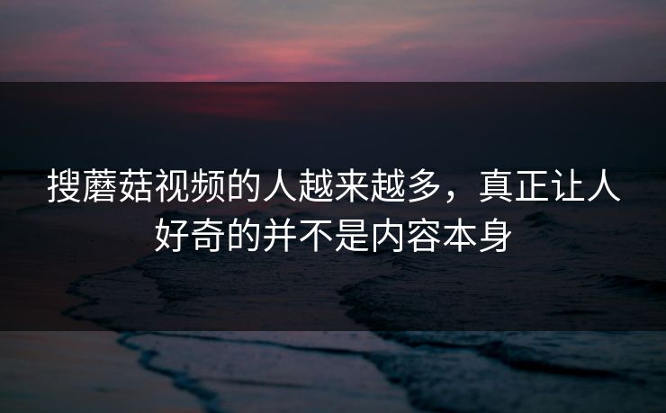 搜蘑菇视频的人越来越多,真正让人好奇的并不是内容本身 第1张 搜蘑菇视频的人越来越多,真正让人好奇的并不是内容本身 第1张