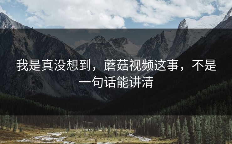 我是真没想到，蘑菇视频这事，不是一句话能讲清  第1张