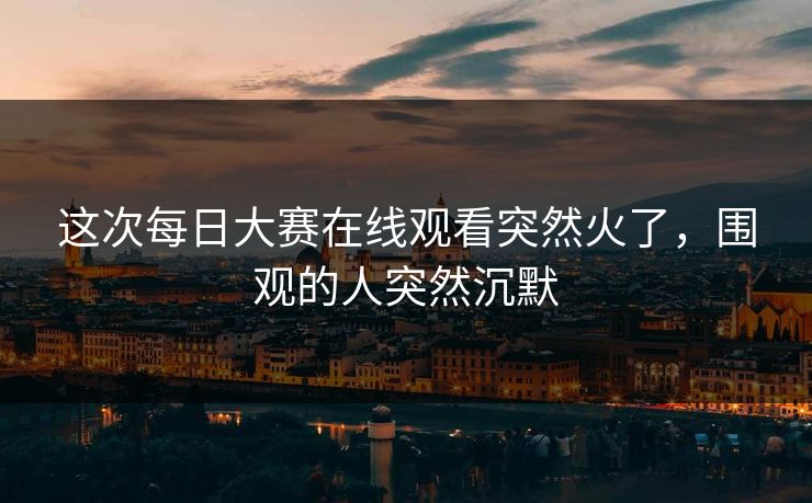这次每日大赛在线观看突然火了，围观的人突然沉默  第1张