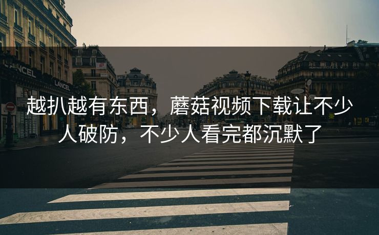 越扒越有东西，蘑菇视频下载让不少人破防，不少人看完都沉默了  第1张