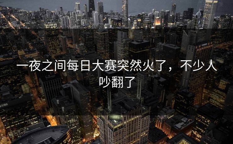 一夜之间每日大赛突然火了，不少人吵翻了