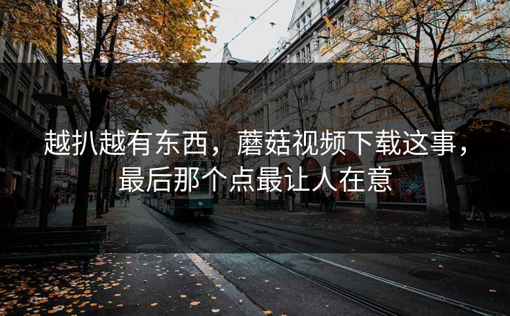 越扒越有东西,蘑菇视频下载这事,最后那个点最让人在意 越扒越有东西,蘑菇视频下载这事,最后那个点最让人在意