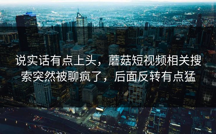 说实话有点上头，蘑菇短视频相关搜索突然被聊疯了，后面反转有点猛