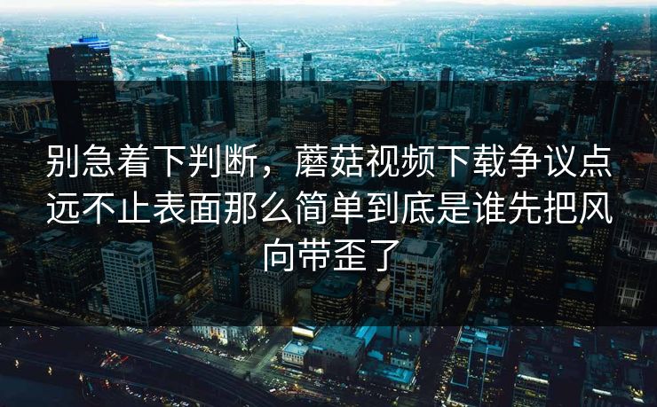 别急着下判断,蘑菇视频下载争议点远不止表面那么简单到底是谁先把风向带歪了 别急着下判断,蘑菇视频下载争议点远不止表面那么简单到底是谁先把风向带歪了