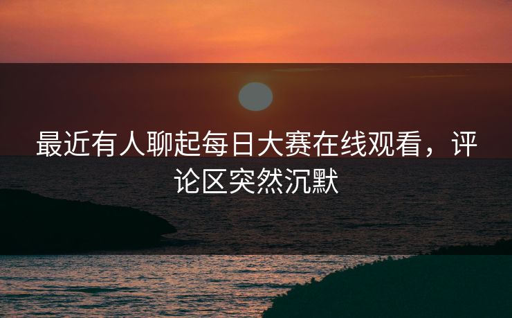 最近有人聊起每日大赛在线观看，评论区突然沉默