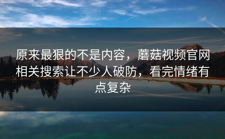 原来最狠的不是内容,蘑菇视频官网相关搜索让不少人破防,看完情绪有点复杂 原来最狠的不是内容,蘑菇视频官网相关搜索让不少人破防,看完情绪有点复杂