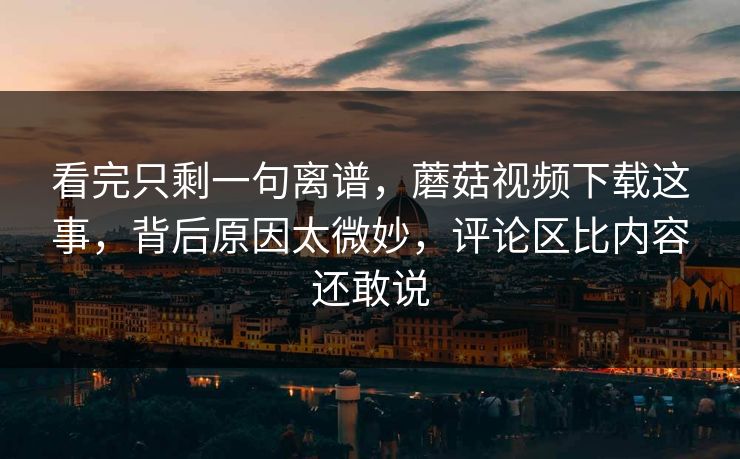 看完只剩一句离谱，蘑菇视频下载这事，背后原因太微妙，评论区比内容还敢说  第1张