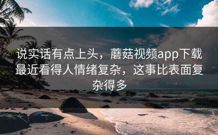 说实话有点上头，蘑菇视频app下载最近看得人情绪复杂，这事比表面复杂得多  第1张