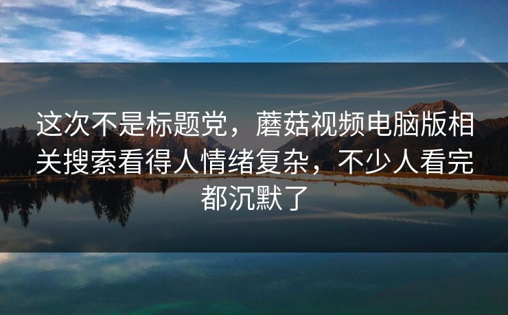 这次不是标题党，蘑菇视频电脑版相关搜索看得人情绪复杂，不少人看完都沉默了  第1张