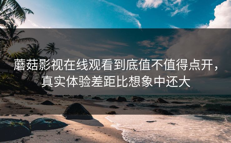 蘑菇影视在线观看到底值不值得点开，真实体验差距比想象中还大  第1张