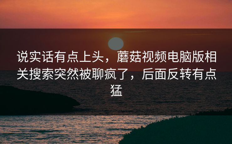 说实话有点上头，蘑菇视频电脑版相关搜索突然被聊疯了，后面反转有点猛  第1张