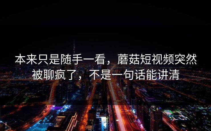 本来只是随手一看，蘑菇短视频突然被聊疯了，不是一句话能讲清  第1张