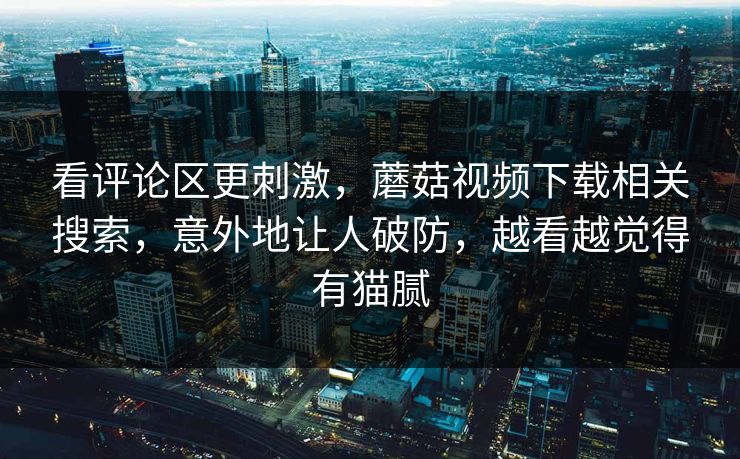 看评论区更刺激，蘑菇视频下载相关搜索，意外地让人破防，越看越觉得有猫腻  第1张