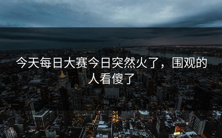 今天每日大赛今日突然火了，围观的人看傻了  第1张