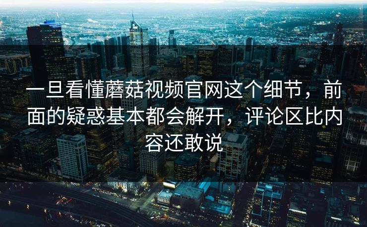 一旦看懂蘑菇视频官网这个细节，前面的疑惑基本都会解开，评论区比内容还敢说