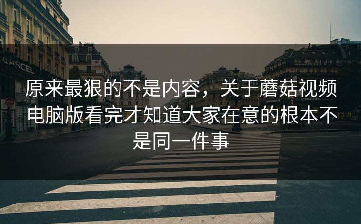 原来最狠的不是内容，关于蘑菇视频电脑版看完才知道大家在意的根本不是同一件事