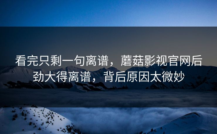 看完只剩一句离谱，蘑菇影视官网后劲大得离谱，背后原因太微妙