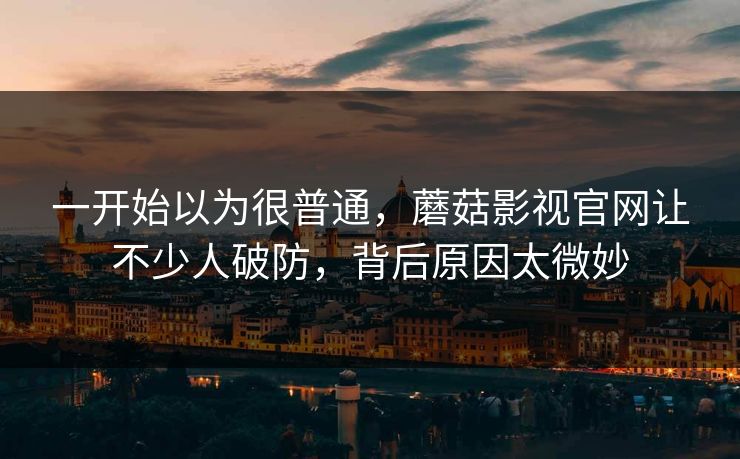 一开始以为很普通，蘑菇影视官网让不少人破防，背后原因太微妙