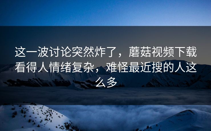 这一波讨论突然炸了，蘑菇视频下载看得人情绪复杂，难怪最近搜的人这么多