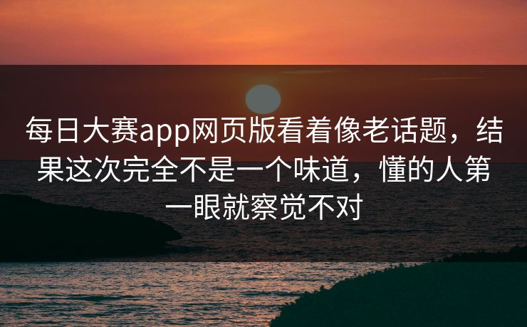 每日大赛app网页版看着像老话题，结果这次完全不是一个味道，懂的人第一眼就察觉不对  第1张