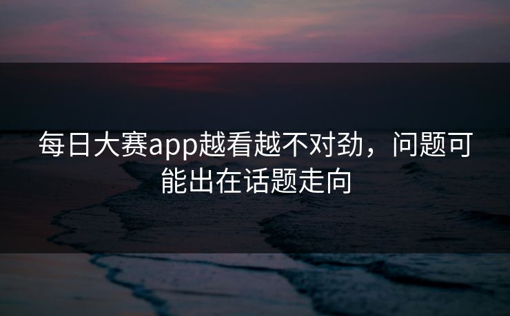 每日大赛app越看越不对劲,问题可能出在话题走向 第1张 每日大赛app越看越不对劲,问题可能出在话题走向 第1张