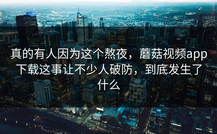 真的有人因为这个熬夜,蘑菇视频app下载这事让不少人破防,到底发生了什么 第1张 真的有人因为这个熬夜,蘑菇视频app下载这事让不少人破防,到底发生了什么 第1张