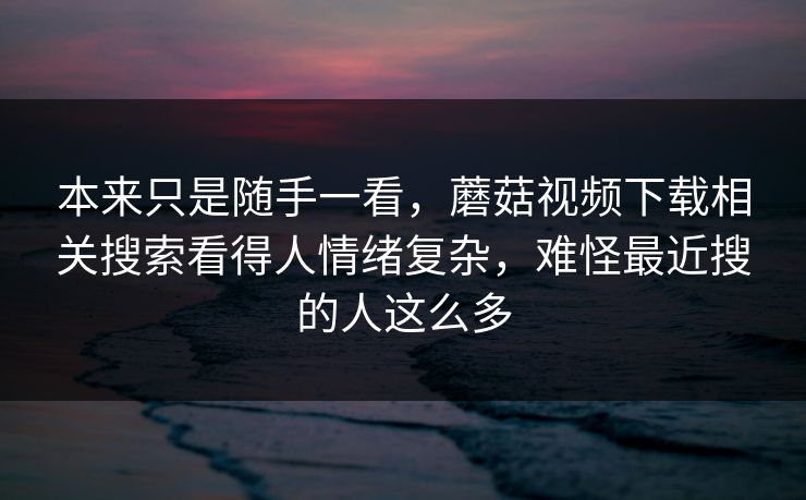 本来只是随手一看,蘑菇视频下载相关搜索看得人情绪复杂,难怪最近搜的人这么多 第1张 本来只是随手一看,蘑菇视频下载相关搜索看得人情绪复杂,难怪最近搜的人这么多 第1张