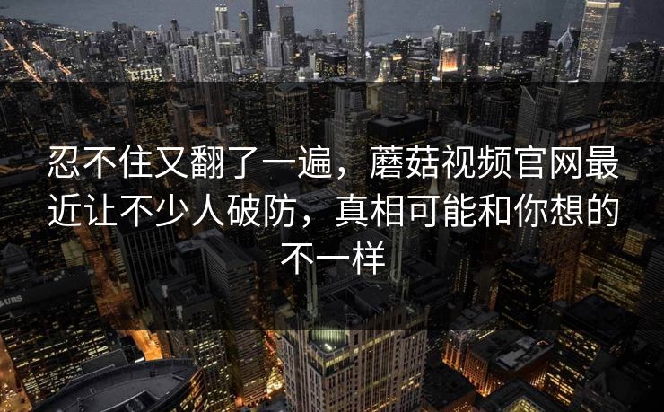 忍不住又翻了一遍,蘑菇视频官网最近让不少人破防,真相可能和你想的不一样 第1张 忍不住又翻了一遍,蘑菇视频官网最近让不少人破防,真相可能和你想的不一样 第1张