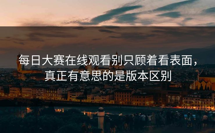每日大赛在线观看别只顾着看表面，真正有意思的是版本区别  第1张