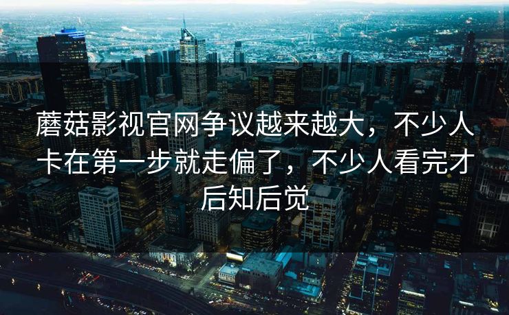 蘑菇影视官网争议越来越大,不少人卡在第一步就走偏了,不少人看完才后知后觉 第1张 蘑菇影视官网争议越来越大,不少人卡在第一步就走偏了,不少人看完才后知后觉 第1张