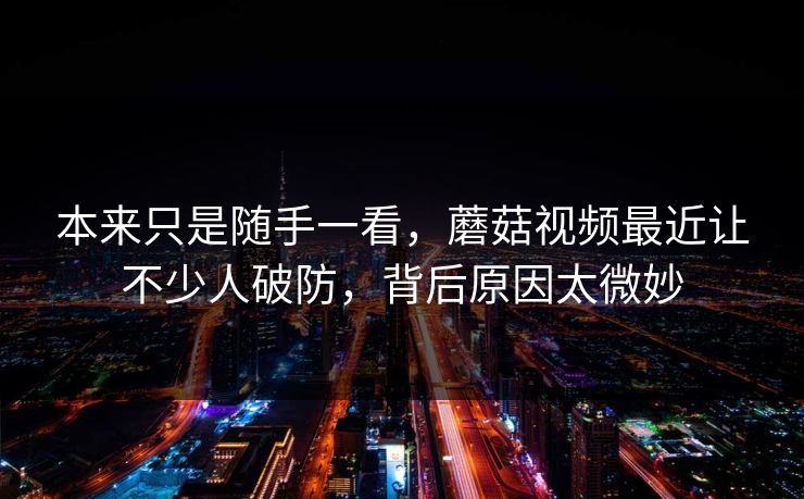 本来只是随手一看，蘑菇视频最近让不少人破防，背后原因太微妙  第1张