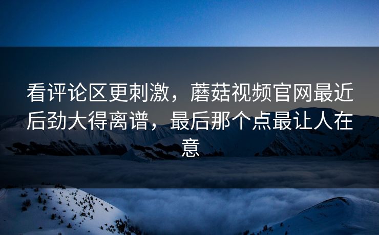 看评论区更刺激,蘑菇视频官网最近后劲大得离谱,最后那个点最让人在意 第1张 看评论区更刺激,蘑菇视频官网最近后劲大得离谱,最后那个点最让人在意 第1张