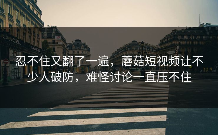 忍不住又翻了一遍,蘑菇短视频让不少人破防,难怪讨论一直压不住 第1张 忍不住又翻了一遍,蘑菇短视频让不少人破防,难怪讨论一直压不住 第1张