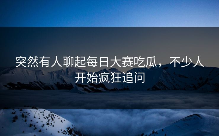 突然有人聊起每日大赛吃瓜,不少人开始疯狂追问 第1张 突然有人聊起每日大赛吃瓜,不少人开始疯狂追问 第1张