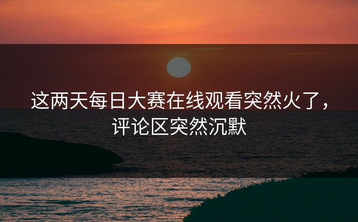 这两天每日大赛在线观看突然火了，评论区突然沉默  第1张