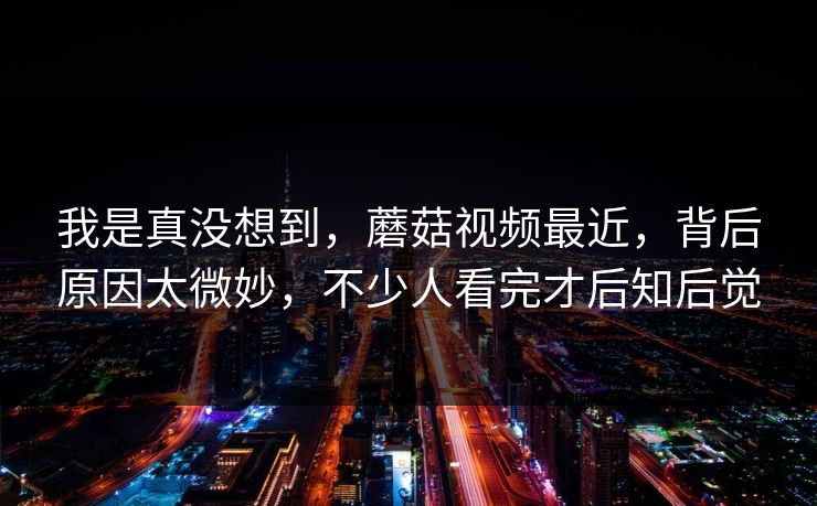 我是真没想到,蘑菇视频最近,背后原因太微妙,不少人看完才后知后觉 第1张 我是真没想到,蘑菇视频最近,背后原因太微妙,不少人看完才后知后觉 第1张