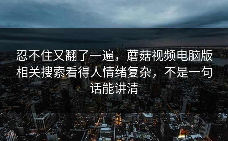 忍不住又翻了一遍,蘑菇视频电脑版相关搜索看得人情绪复杂,不是一句话能讲清 第1张 忍不住又翻了一遍,蘑菇视频电脑版相关搜索看得人情绪复杂,不是一句话能讲清 第1张