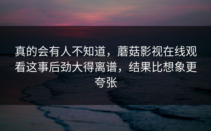 真的会有人不知道,蘑菇影视在线观看这事后劲大得离谱,结果比想象更夸张 第1张 真的会有人不知道,蘑菇影视在线观看这事后劲大得离谱,结果比想象更夸张 第1张