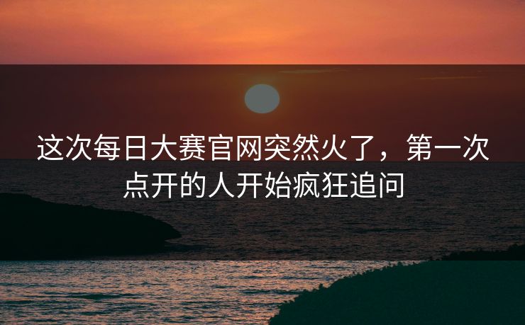 这次每日大赛官网突然火了，第一次点开的人开始疯狂追问  第1张