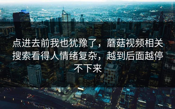 点进去前我也犹豫了,蘑菇视频相关搜索看得人情绪复杂,越到后面越停不下来 第1张 点进去前我也犹豫了,蘑菇视频相关搜索看得人情绪复杂,越到后面越停不下来 第1张